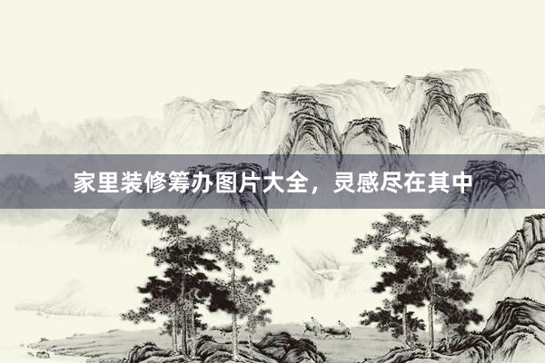 家里装修筹办图片大全，灵感尽在其中