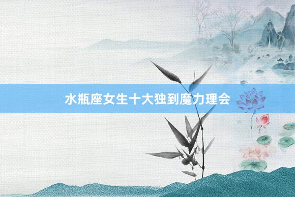 水瓶座女生十大独到魔力理会