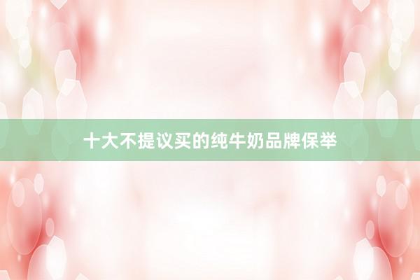 十大不提议买的纯牛奶品牌保举