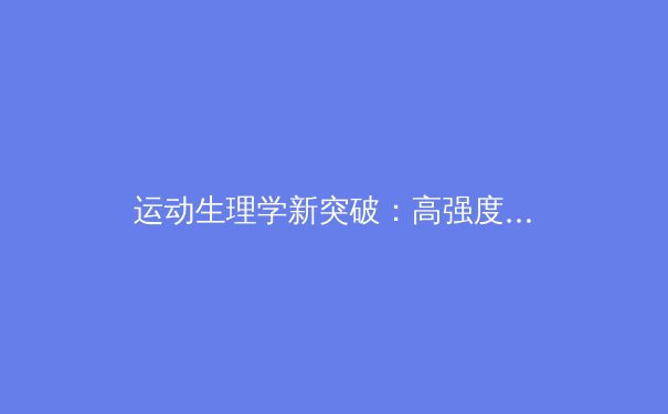 运动生理学新突破：高强度间歇训练如何重塑人体代谢引擎