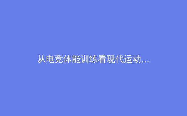 从电竞体能训练看现代运动员的极限突破：科学训练如何重塑竞技天花板 - 4