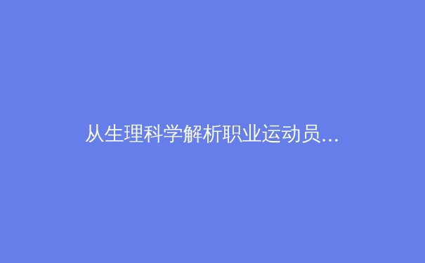 从生理科学解析职业运动员的极限状态——汗水、电解质与运动表现的深层关联