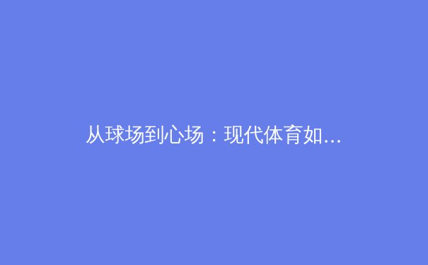 从球场到心场：现代体育如何重塑社会凝聚力与个体心理韧性 - 2