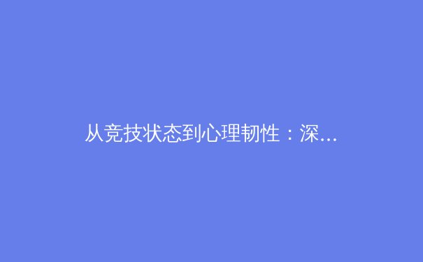 从竞技状态到心理韧性：深度剖析顶级运动员的巅峰表现与压力管理 - 3