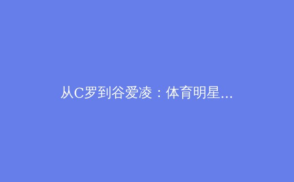 从C罗到谷爱凌：体育明星商业价值背后的科学训练体系剖析