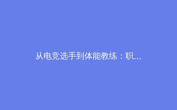 从电竞选手到体能教练：职业体育训练体系的跨界革命 - 3